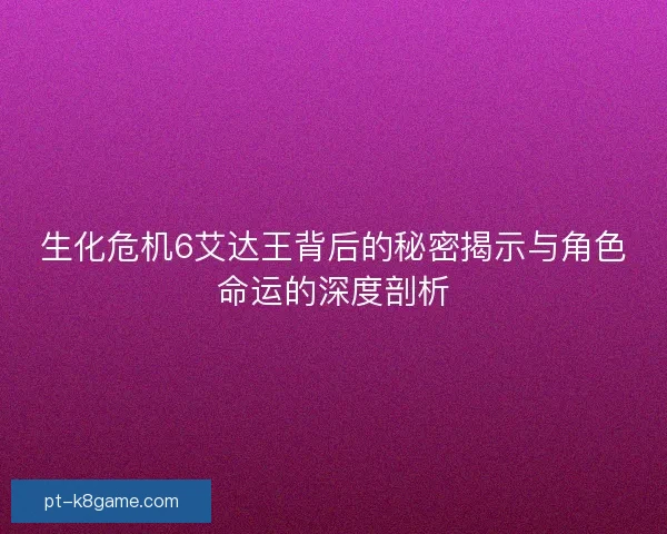 生化危机6艾达王背后的秘密揭示与角色命运的深度剖析