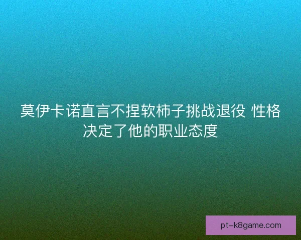 莫伊卡诺直言不捏软柿子挑战退役 性格决定了他的职业态度