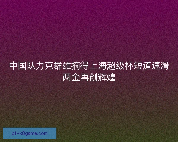 中国队力克群雄摘得上海超级杯短道速滑两金再创辉煌