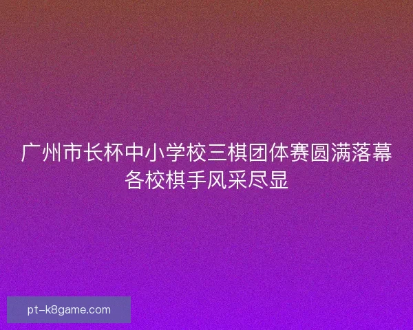 广州市长杯中小学校三棋团体赛圆满落幕各校棋手风采尽显
