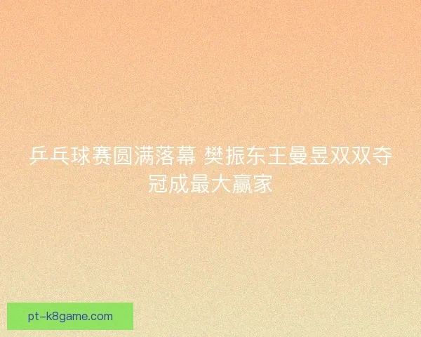 乒乓球赛圆满落幕 樊振东王曼昱双双夺冠成最大赢家