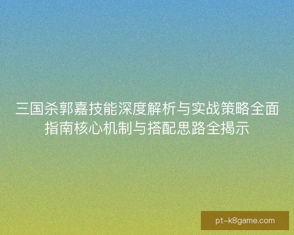 三国杀郭嘉技能深度解析与实战策略全面指南核心机制与搭配思路全揭示