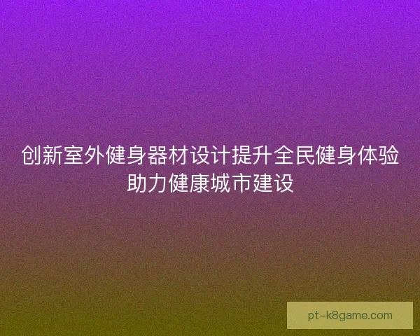 创新室外健身器材设计提升全民健身体验助力健康城市建设