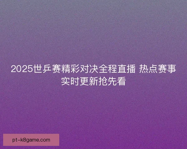 2025世乒赛精彩对决全程直播 热点赛事实时更新抢先看