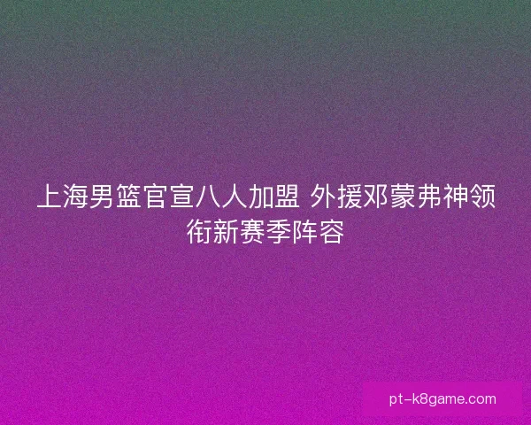 上海男篮官宣八人加盟 外援邓蒙弗神领衔新赛季阵容