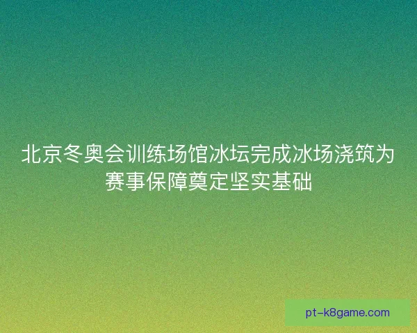 北京冬奥会训练场馆冰坛完成冰场浇筑为赛事保障奠定坚实基础
