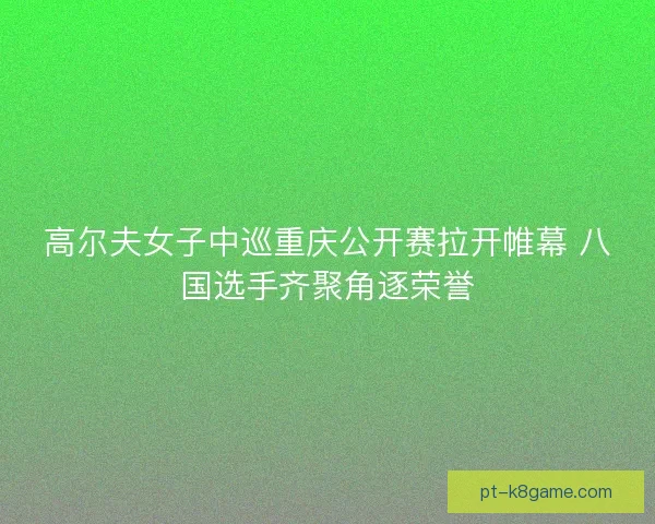 高尔夫女子中巡重庆公开赛拉开帷幕 八国选手齐聚角逐荣誉