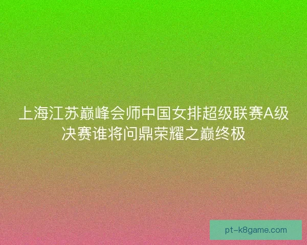 上海江苏巅峰会师中国女排超级联赛A级决赛谁将问鼎荣耀之巅终极