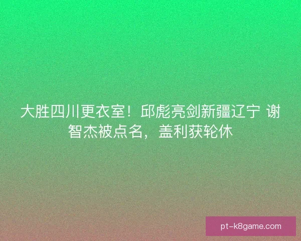 大胜四川更衣室！邱彪亮剑新疆辽宁 谢智杰被点名，盖利获轮休