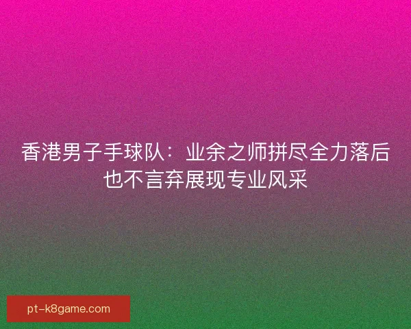 香港男子手球队:业余之师拼尽全力落后也不言弃展现专业风采 香港男子手球队:业余之师拼尽全力落后也不言弃展现专业风采