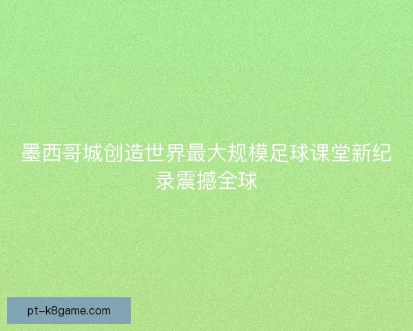 墨西哥城创造世界最大规模足球课堂新纪录震撼全球