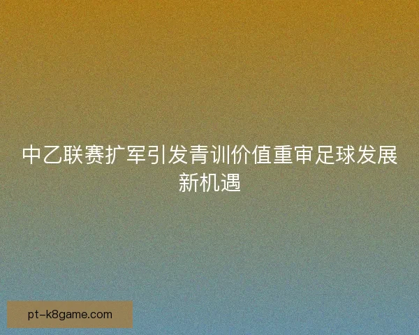 中乙联赛扩军引发青训价值重审足球发展新机遇 中乙联赛扩军引发青训价值重审足球发展新机遇