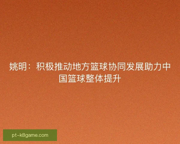 姚明：积极推动地方篮球协同发展助力中国篮球整体提升