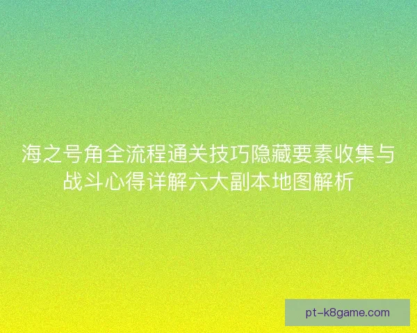 海之号角全流程通关技巧隐藏要素收集与战斗心得详解六大副本地图解析