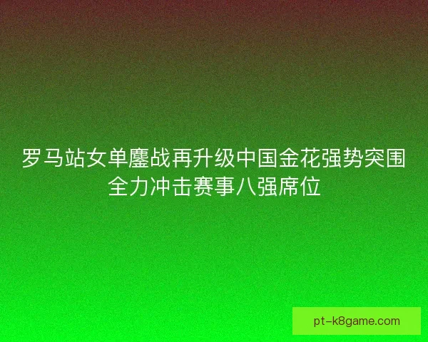 罗马站女单鏖战再升级中国金花强势突围全力冲击赛事八强席位
