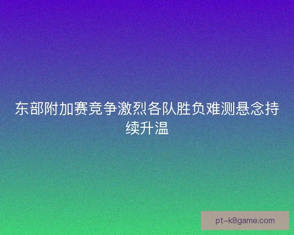 东部附加赛竞争激烈各队胜负难测悬念持续升温