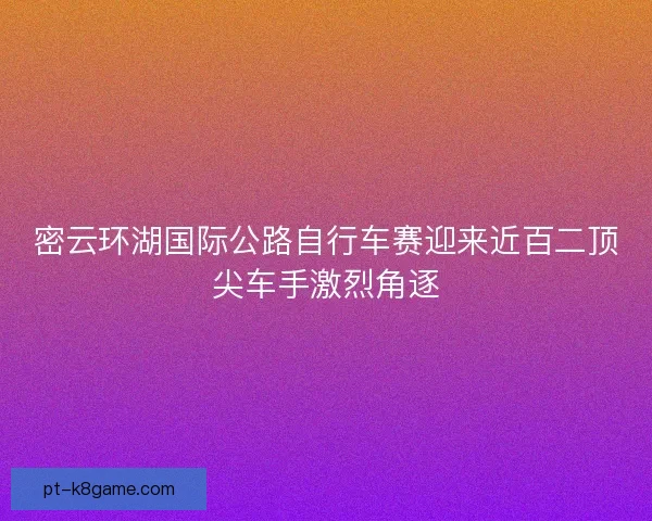 密云环湖国际公路自行车赛迎来近百二顶尖车手激烈角逐