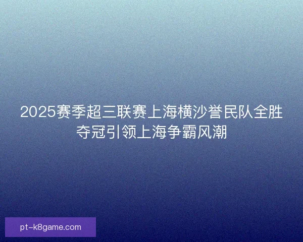 2025赛季超三联赛上海横沙誉民队全胜夺冠引领上海争霸风潮