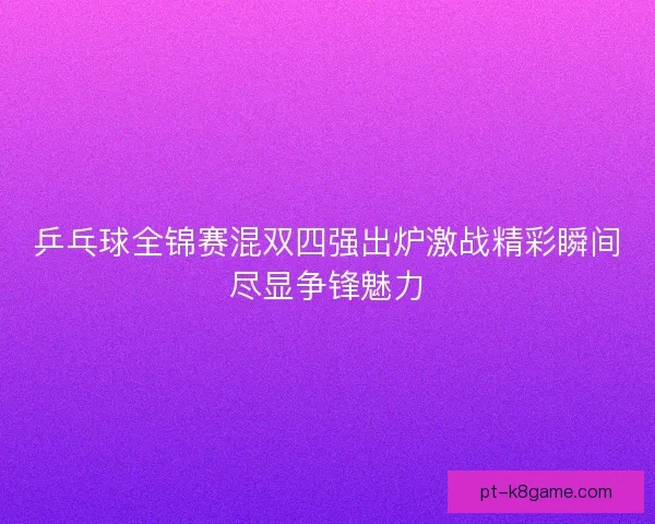 乒乓球全锦赛混双四强出炉激战精彩瞬间尽显争锋魅力