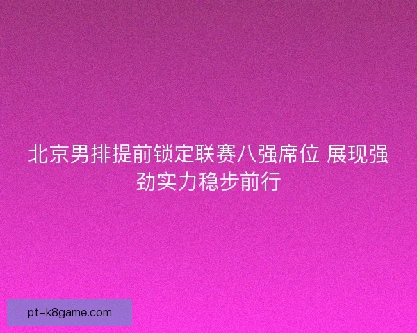 北京男排提前锁定联赛八强席位 展现强劲实力稳步前行