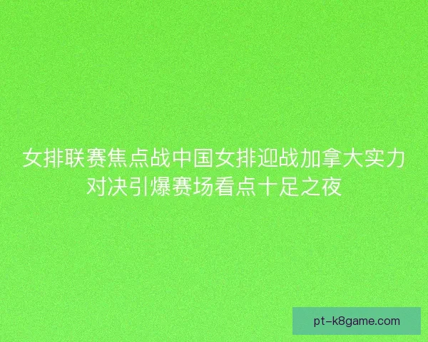 女排联赛焦点战中国女排迎战加拿大实力对决引爆赛场看点十足之夜